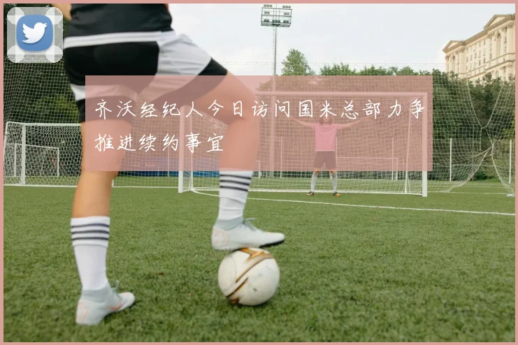 齐沃经纪人今日访问国米总部力争推进续约事宜