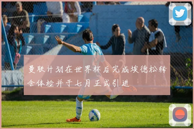 曼联计划在世界杯后完成埃德松转会体检并于七月正式引进