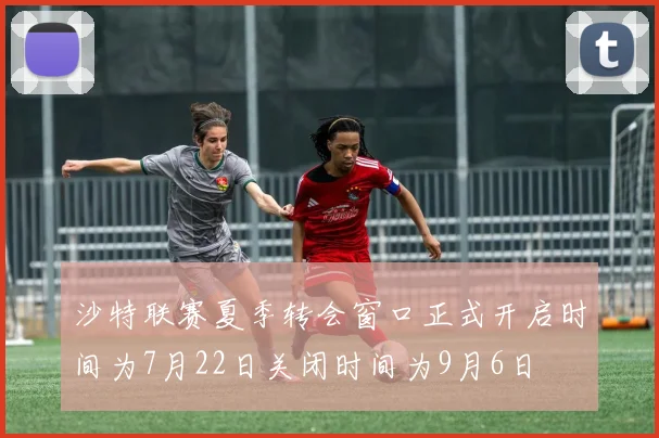 沙特联赛夏季转会窗口正式开启时间为7月22日关闭时间为9月6日
