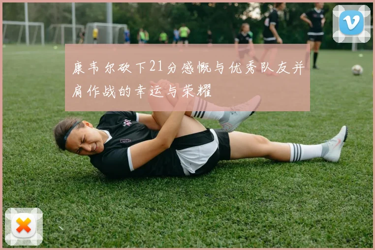 康韦尔砍下21分感慨与优秀队友并肩作战的幸运与荣耀