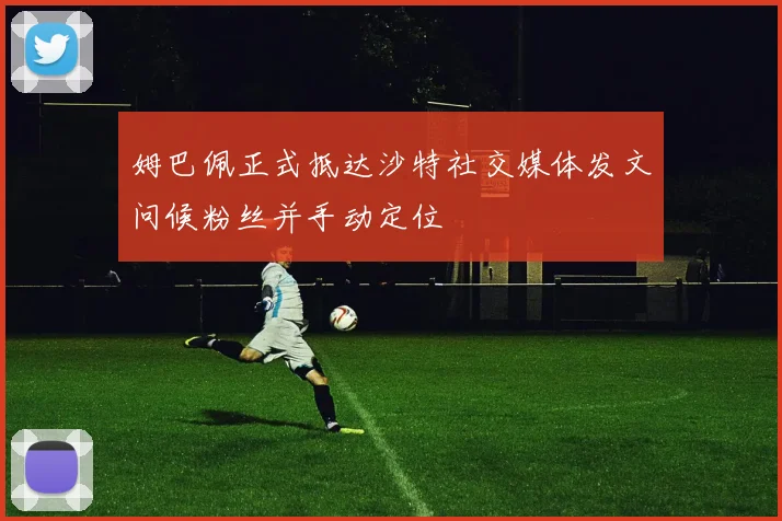 姆巴佩正式抵达沙特社交媒体发文问候粉丝并手动定位