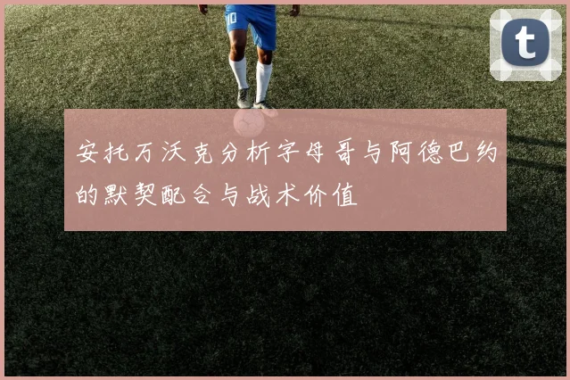 安托万沃克分析字母哥与阿德巴约的默契配合与战术价值