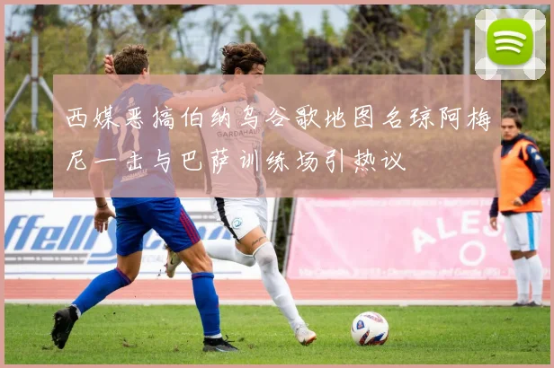 西媒恶搞伯纳乌谷歌地图名琼阿梅尼一击与巴萨训练场引热议