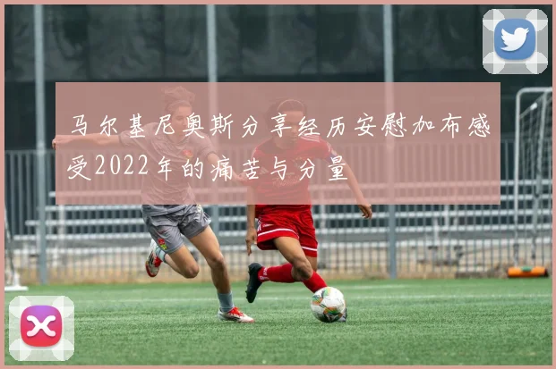 马尔基尼奥斯分享经历安慰加布感受2022年的痛苦与分量