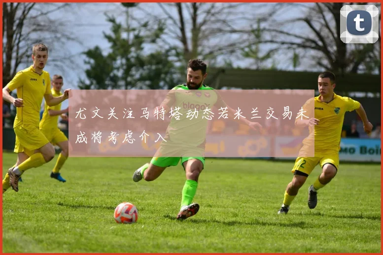 尤文关注马特塔动态若米兰交易未成将考虑介入