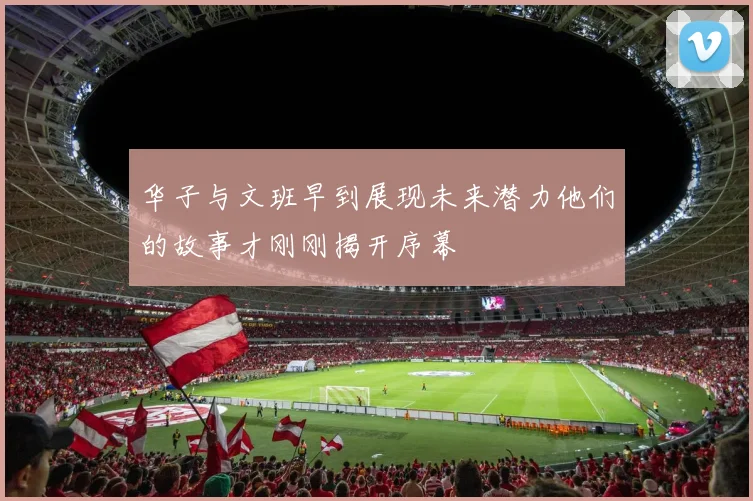 华子与文班早到展现未来潜力他们的故事才刚刚揭开序幕