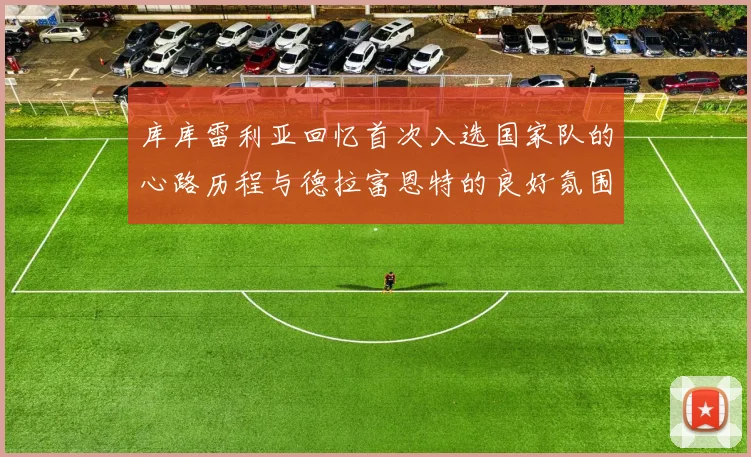 库库雷利亚回忆首次入选国家队的心路历程与德拉富恩特的良好氛围