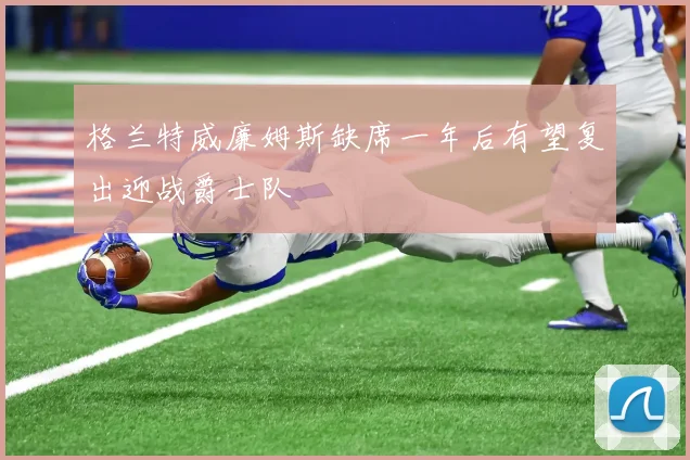 格兰特威廉姆斯缺席一年后有望复出迎战爵士队