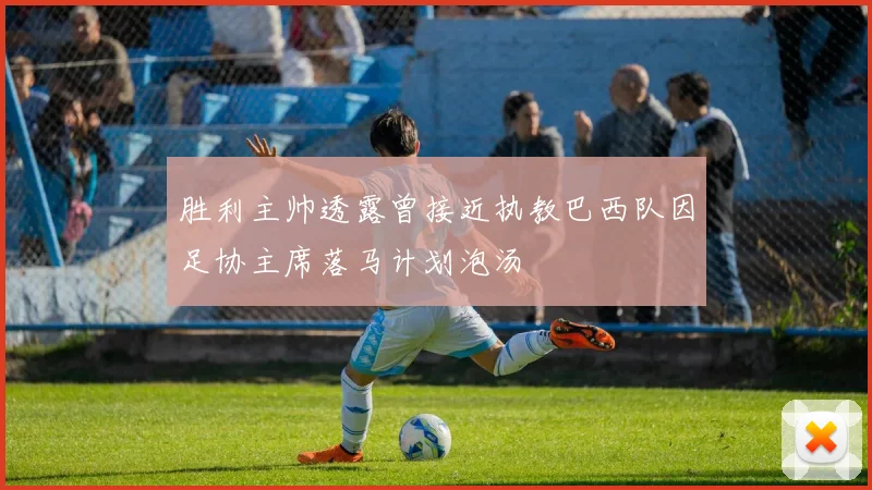 胜利主帅透露曾接近执教巴西队因足协主席落马计划泡汤