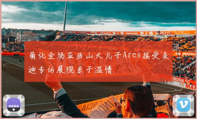 萌化全场亚历山大儿子Ares接受麦迪专访展现亲子温情