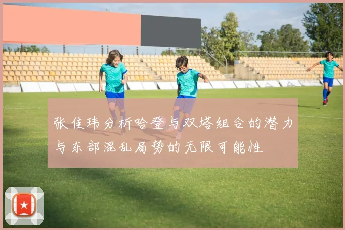 张佳玮分析哈登与双塔组合的潜力与东部混乱局势的无限可能性