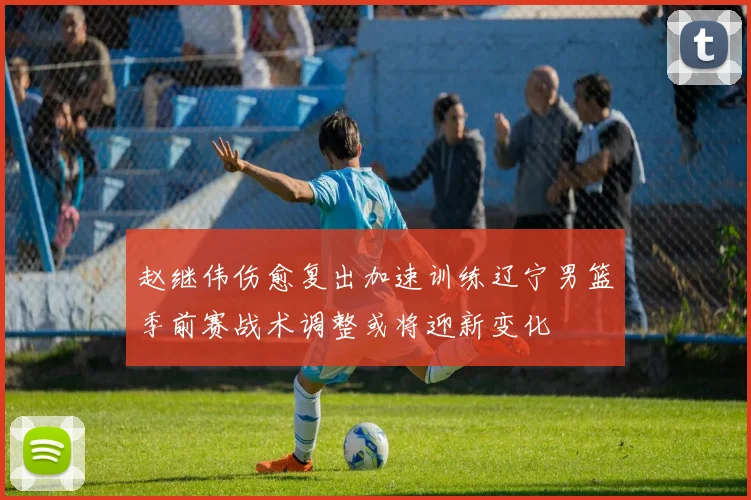 赵继伟伤愈复出加速训练辽宁男篮季前赛战术调整或将迎新变化