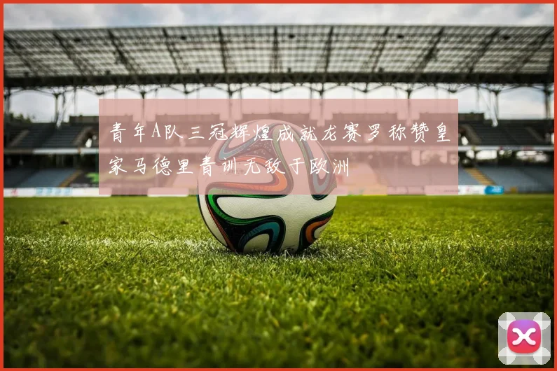 青年A队三冠辉煌成就龙赛罗称赞皇家马德里青训无敌于欧洲
