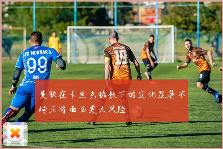 曼联在卡里克执教下的变化显著不转正将面临更大风险