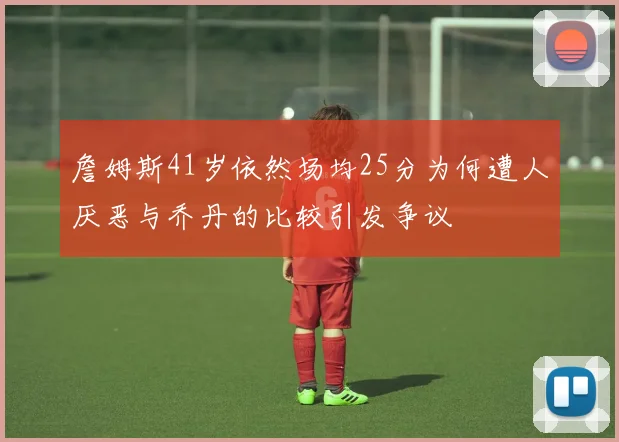 詹姆斯41岁依然场均25分为何遭人厌恶与乔丹的比较引发争议