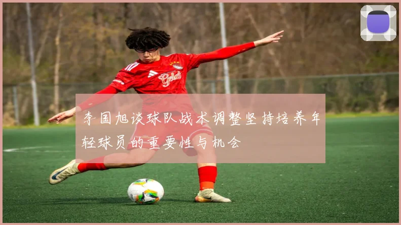 李国旭谈球队战术调整坚持培养年轻球员的重要性与机会
