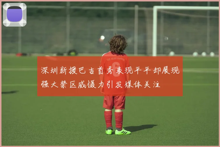 深圳新援巴吉首秀表现平平却展现强大禁区威慑力引发媒体关注