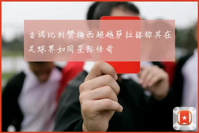 吉诺比利赞梅西超越萨拉赫称其在足球界如同星际传奇